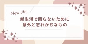 新生活で困らないために｜意外と忘れがちなものと今すぐ見直しポイント